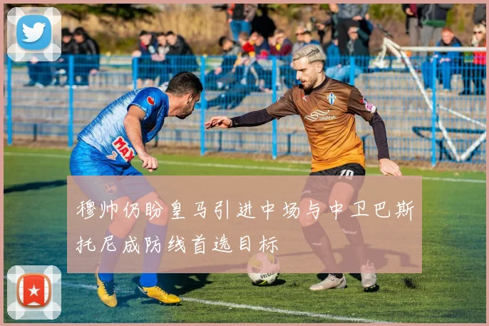 穆帅仍盼皇马引进中场与中卫巴斯托尼成防线首选目标