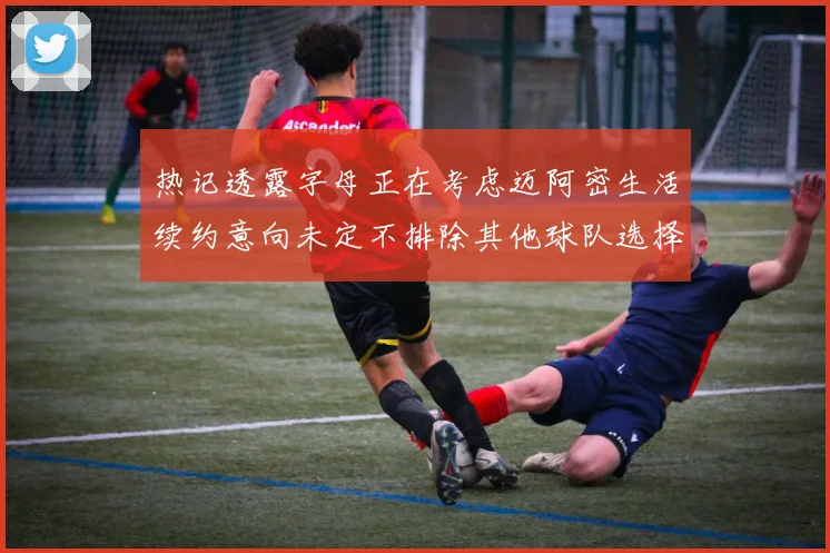 热记透露字母正在考虑迈阿密生活续约意向未定不排除其他球队选择