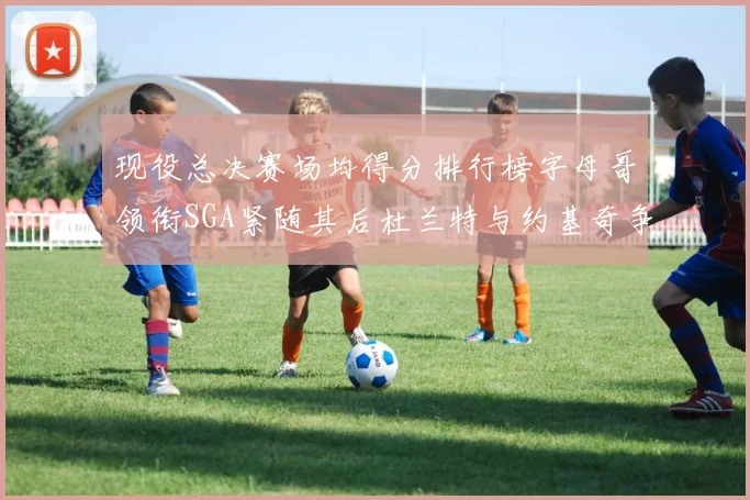 现役总决赛场均得分排行榜字母哥领衔SGA紧随其后杜兰特与约基奇争夺第三名