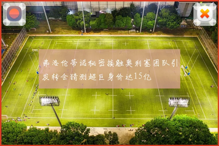弗洛伦蒂诺秘密接触奥利塞团队引发转会猜测超巨身价达15亿