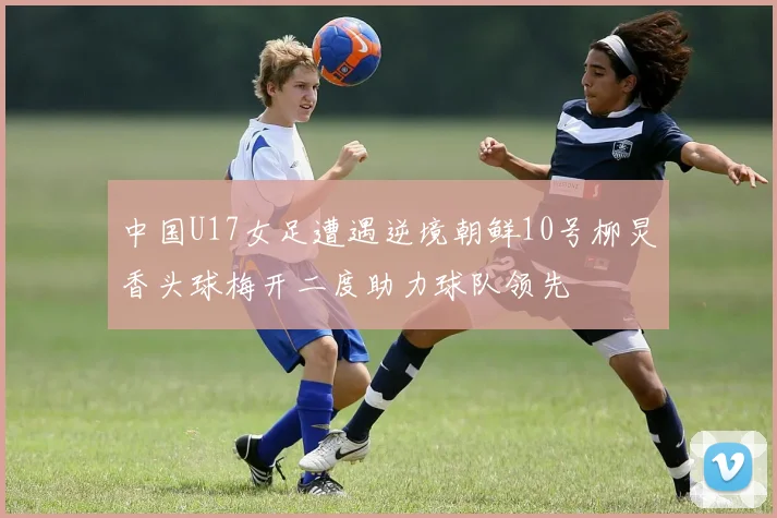 中国U17女足遭遇逆境朝鲜10号柳炅香头球梅开二度助力球队领先