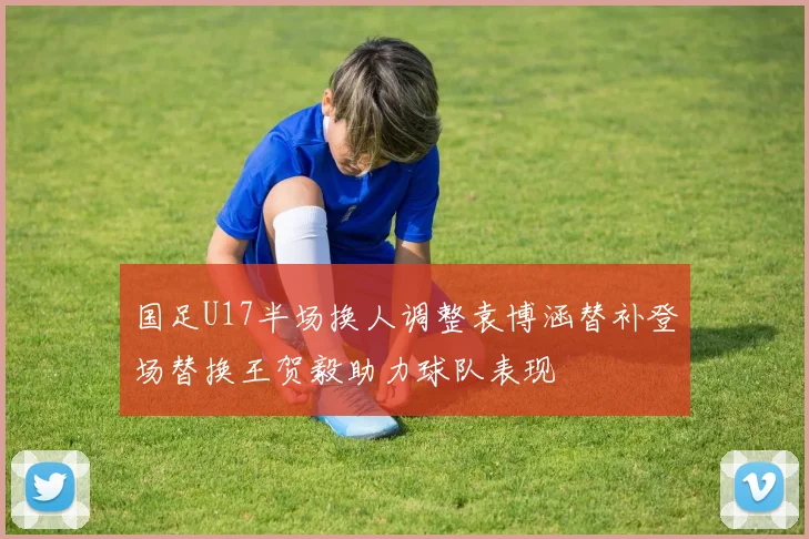 国足U17半场换人调整袁博涵替补登场替换王贺毅助力球队表现