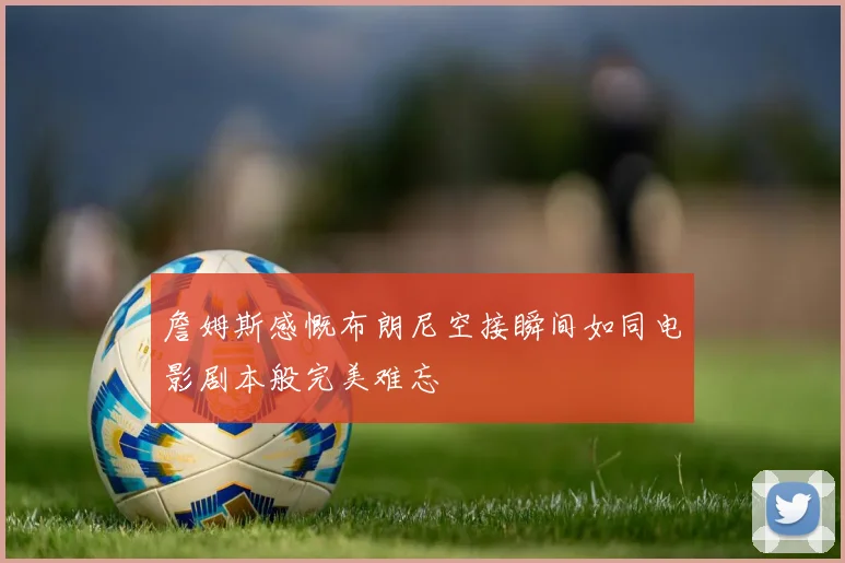詹姆斯感慨布朗尼空接瞬间如同电影剧本般完美难忘