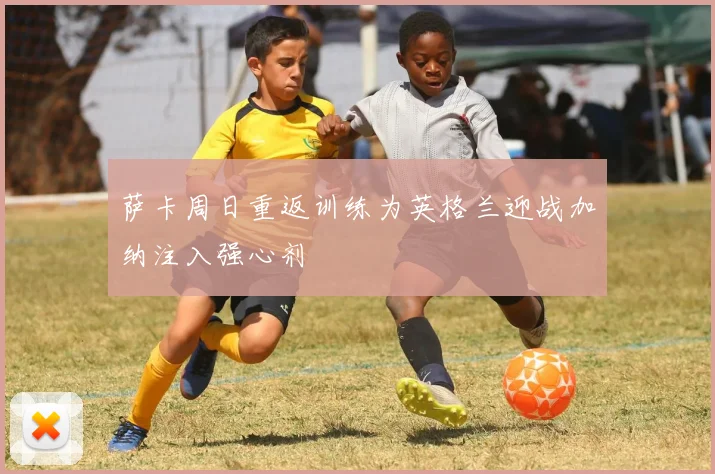 萨卡周日重返训练为英格兰迎战加纳注入强心剂