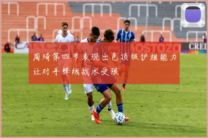周琦第四节表现出色顶级护框能力让对手锋线战术受限